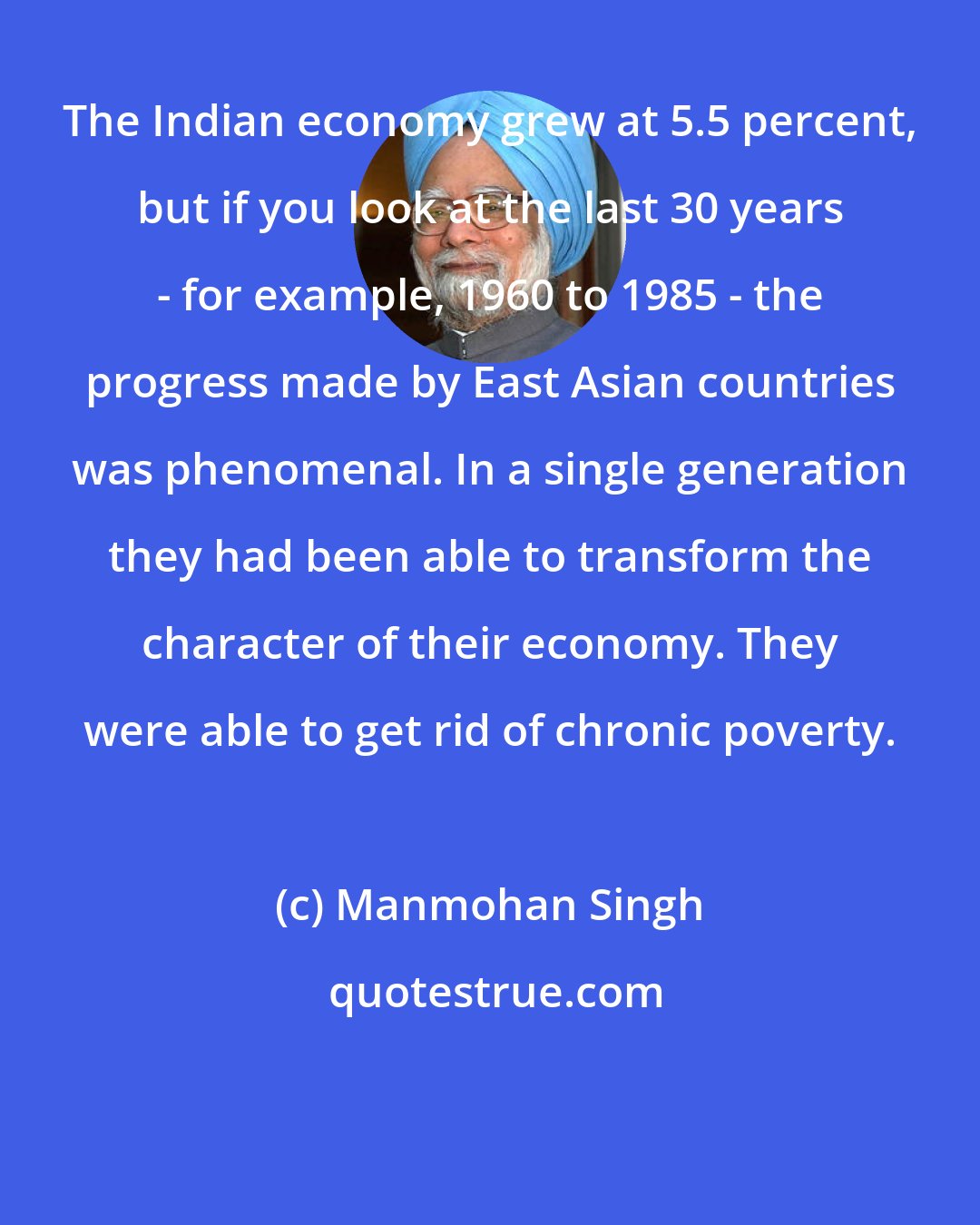 Manmohan Singh: The Indian economy grew at 5.5 percent, but if you look at the last 30 years - for example, 1960 to 1985 - the progress made by East Asian countries was phenomenal. In a single generation they had been able to transform the character of their economy. They were able to get rid of chronic poverty.