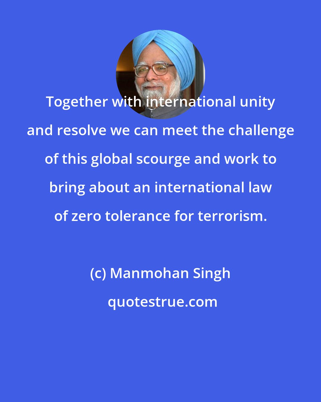 Manmohan Singh: Together with international unity and resolve we can meet the challenge of this global scourge and work to bring about an international law of zero tolerance for terrorism.