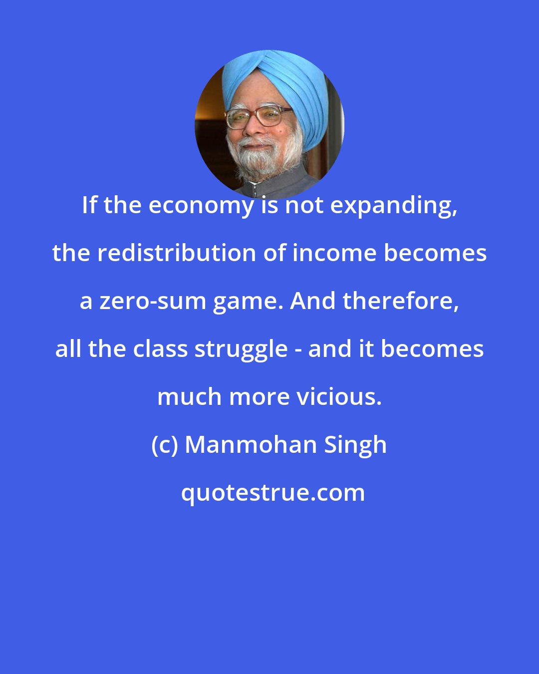 Manmohan Singh: If the economy is not expanding, the redistribution of income becomes a zero-sum game. And therefore, all the class struggle - and it becomes much more vicious.