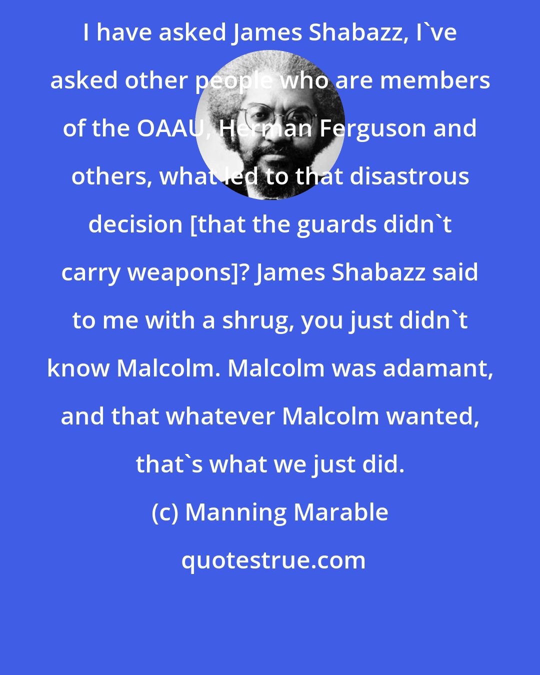 Manning Marable: I have asked James Shabazz, I've asked other people who are members of the OAAU, Herman Ferguson and others, what led to that disastrous decision [that the guards didn't carry weapons]? James Shabazz said to me with a shrug, you just didn't know Malcolm. Malcolm was adamant, and that whatever Malcolm wanted, that's what we just did.