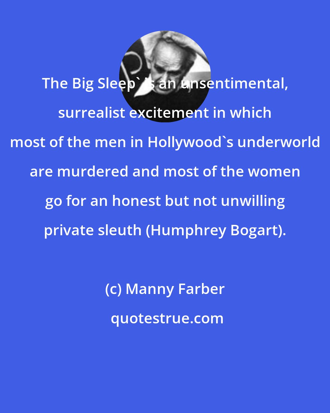 Manny Farber: The Big Sleep' is an unsentimental, surrealist excitement in which most of the men in Hollywood's underworld are murdered and most of the women go for an honest but not unwilling private sleuth (Humphrey Bogart).