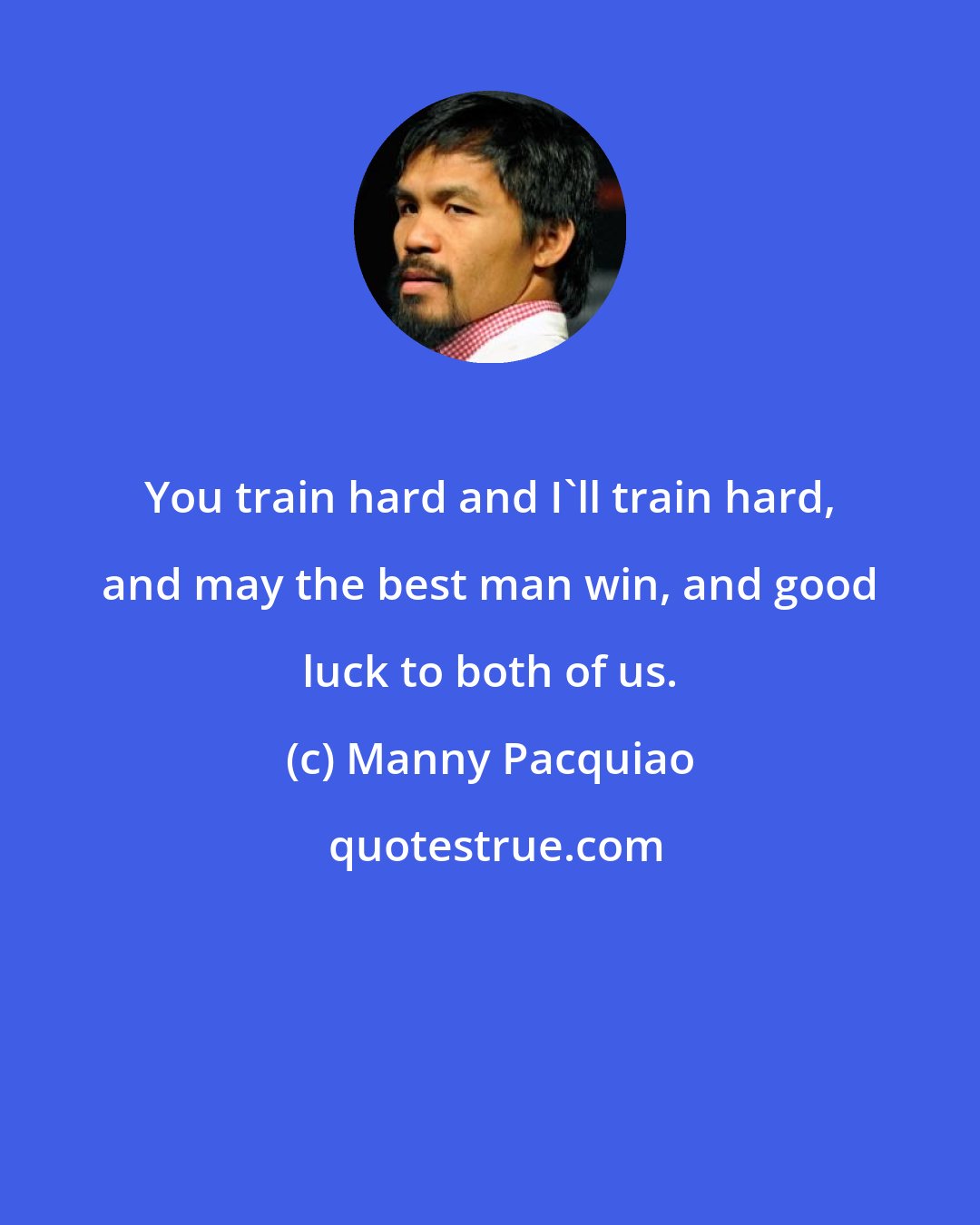 Manny Pacquiao: You train hard and I'll train hard, and may the best man win, and good luck to both of us.