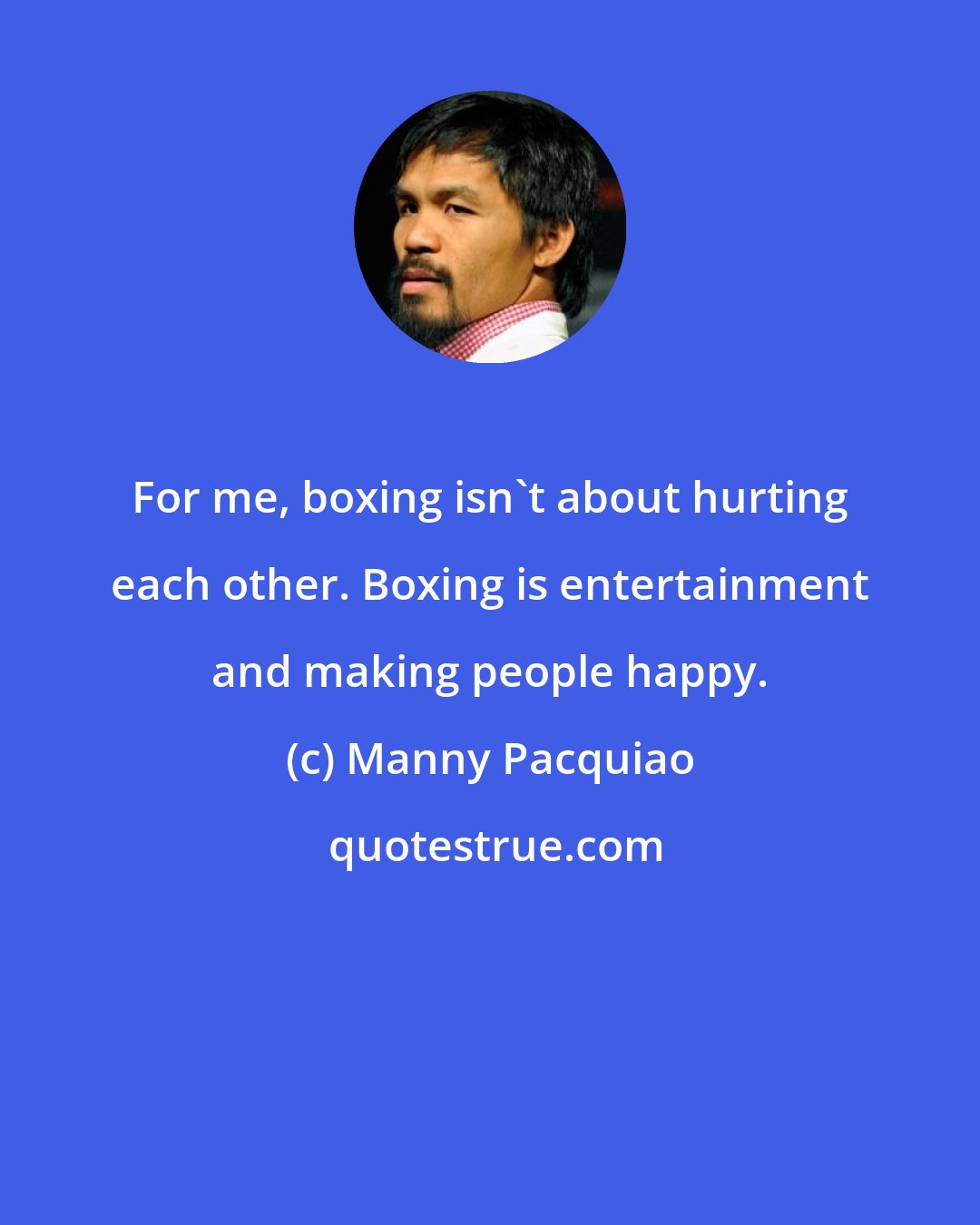 Manny Pacquiao: For me, boxing isn't about hurting each other. Boxing is entertainment and making people happy.