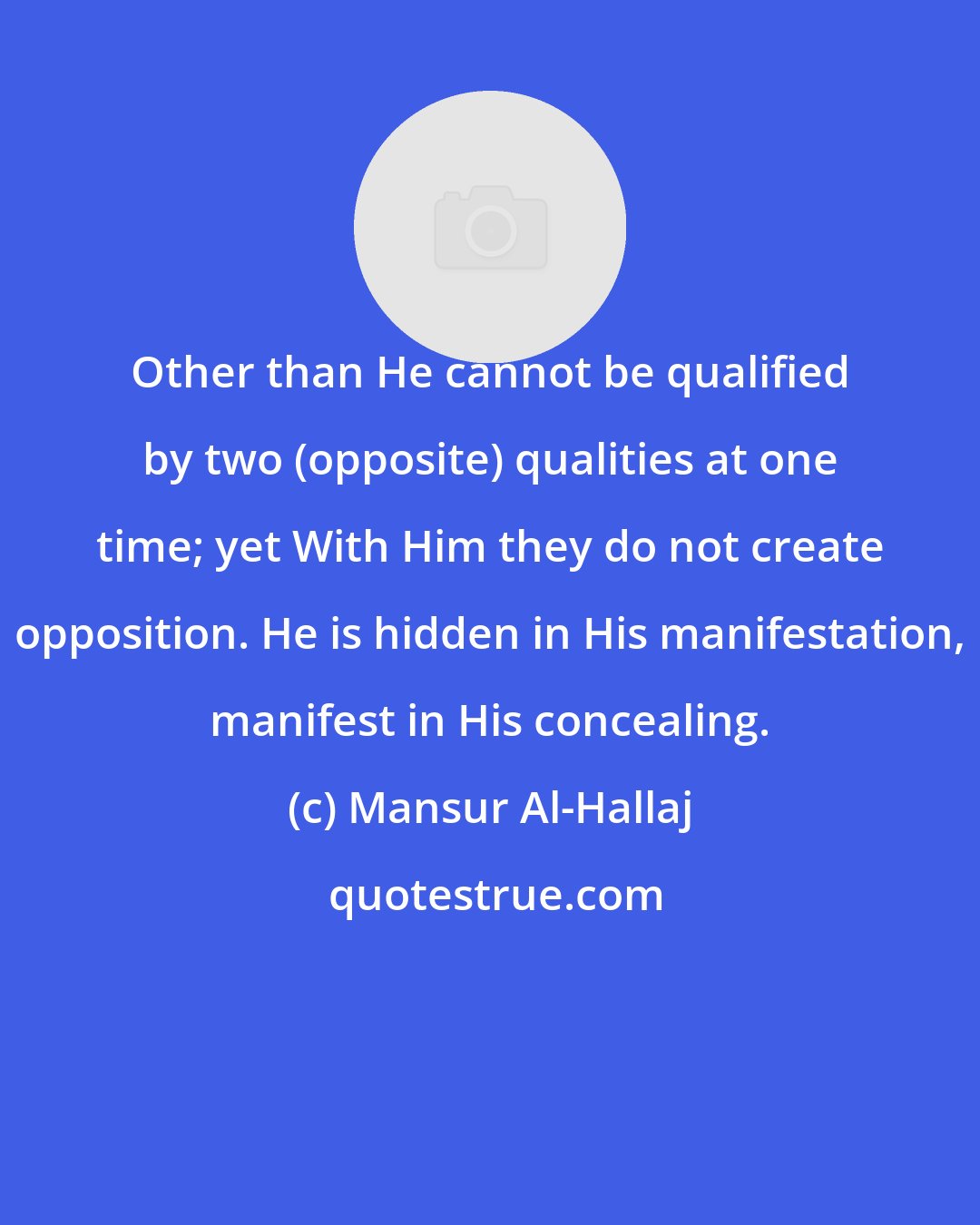 Mansur Al-Hallaj: Other than He cannot be qualified by two (opposite) qualities at one time; yet With Him they do not create opposition. He is hidden in His manifestation, manifest in His concealing.