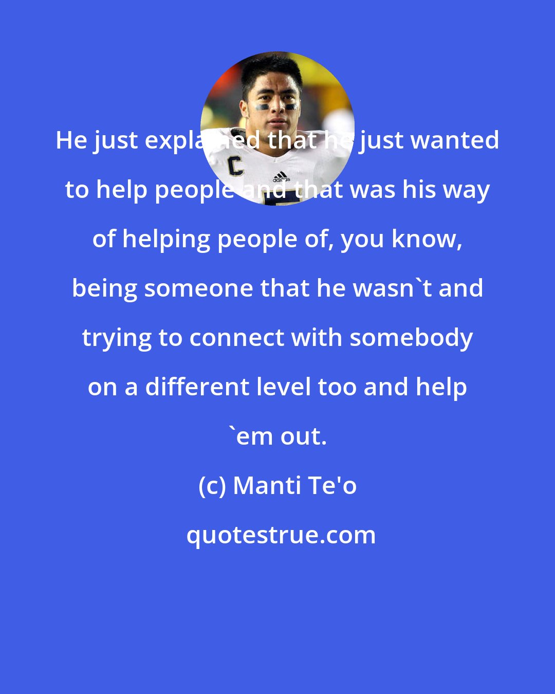Manti Te'o: He just explained that he just wanted to help people and that was his way of helping people of, you know, being someone that he wasn't and trying to connect with somebody on a different level too and help 'em out.