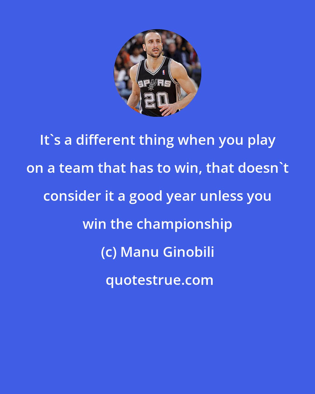 Manu Ginobili: It's a different thing when you play on a team that has to win, that doesn't consider it a good year unless you win the championship