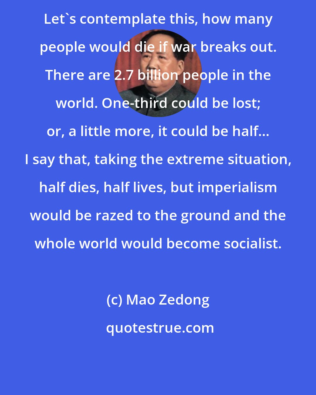 Mao Zedong: Let's contemplate this, how many people would die if war breaks out. There are 2.7 billion people in the world. One-third could be lost; or, a little more, it could be half... I say that, taking the extreme situation, half dies, half lives, but imperialism would be razed to the ground and the whole world would become socialist.