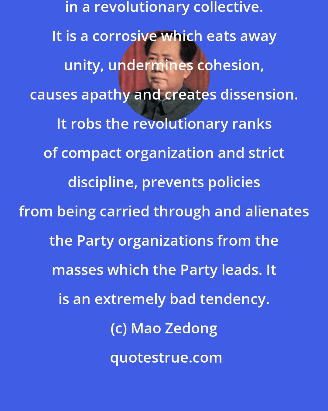 Mao Zedong: Liberalism is extremely harmful in a revolutionary collective. It is a corrosive which eats away unity, undermines cohesion, causes apathy and creates dissension. It robs the revolutionary ranks of compact organization and strict discipline, prevents policies from being carried through and alienates the Party organizations from the masses which the Party leads. It is an extremely bad tendency.