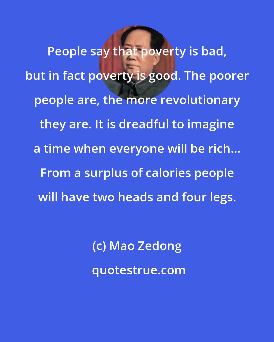 Mao Zedong: People say that poverty is bad, but in fact poverty is good. The poorer people are, the more revolutionary they are. It is dreadful to imagine a time when everyone will be rich... From a surplus of calories people will have two heads and four legs.