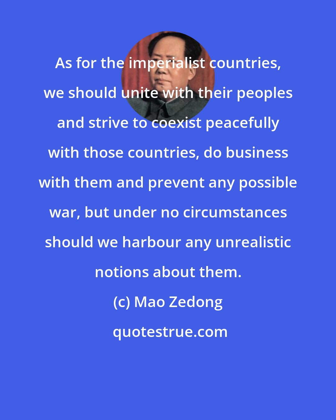 Mao Zedong: As for the imperialist countries, we should unite with their peoples and strive to coexist peacefully with those countries, do business with them and prevent any possible war, but under no circumstances should we harbour any unrealistic notions about them.