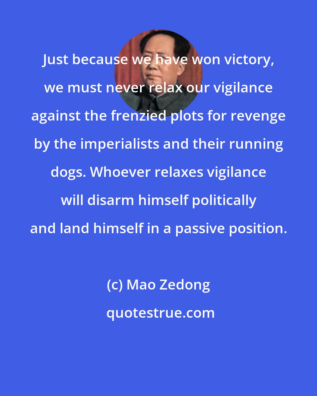 Mao Zedong: Just because we have won victory, we must never relax our vigilance against the frenzied plots for revenge by the imperialists and their running dogs. Whoever relaxes vigilance will disarm himself politically and land himself in a passive position.