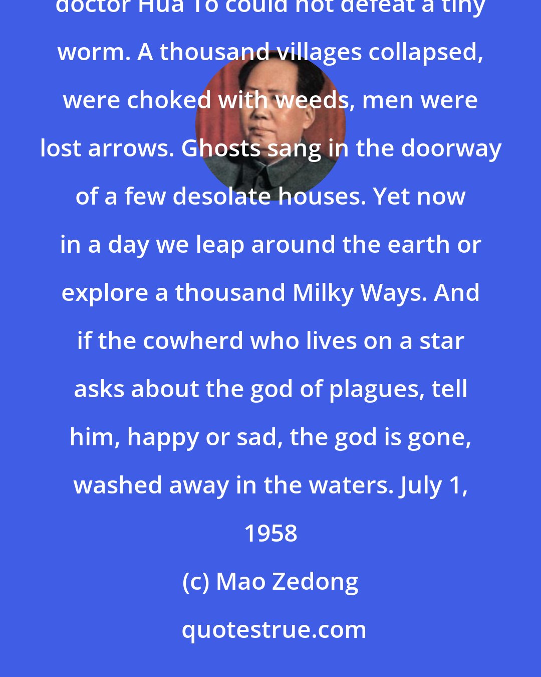 Mao Zedong: Saying Good-bye to the God of Disease (1) Mauve waters and green mountains are nothing when the great ancient doctor Hua To could not defeat a tiny worm. A thousand villages collapsed, were choked with weeds, men were lost arrows. Ghosts sang in the doorway of a few desolate houses. Yet now in a day we leap around the earth or explore a thousand Milky Ways. And if the cowherd who lives on a star asks about the god of plagues, tell him, happy or sad, the god is gone, washed away in the waters. July 1, 1958