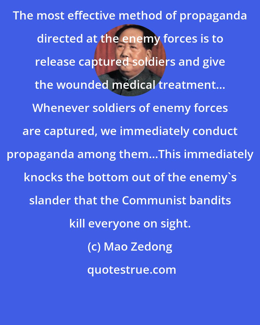 Mao Zedong: The most effective method of propaganda directed at the enemy forces is to release captured soldiers and give the wounded medical treatment... Whenever soldiers of enemy forces are captured, we immediately conduct propaganda among them...This immediately knocks the bottom out of the enemy's slander that the Communist bandits kill everyone on sight.