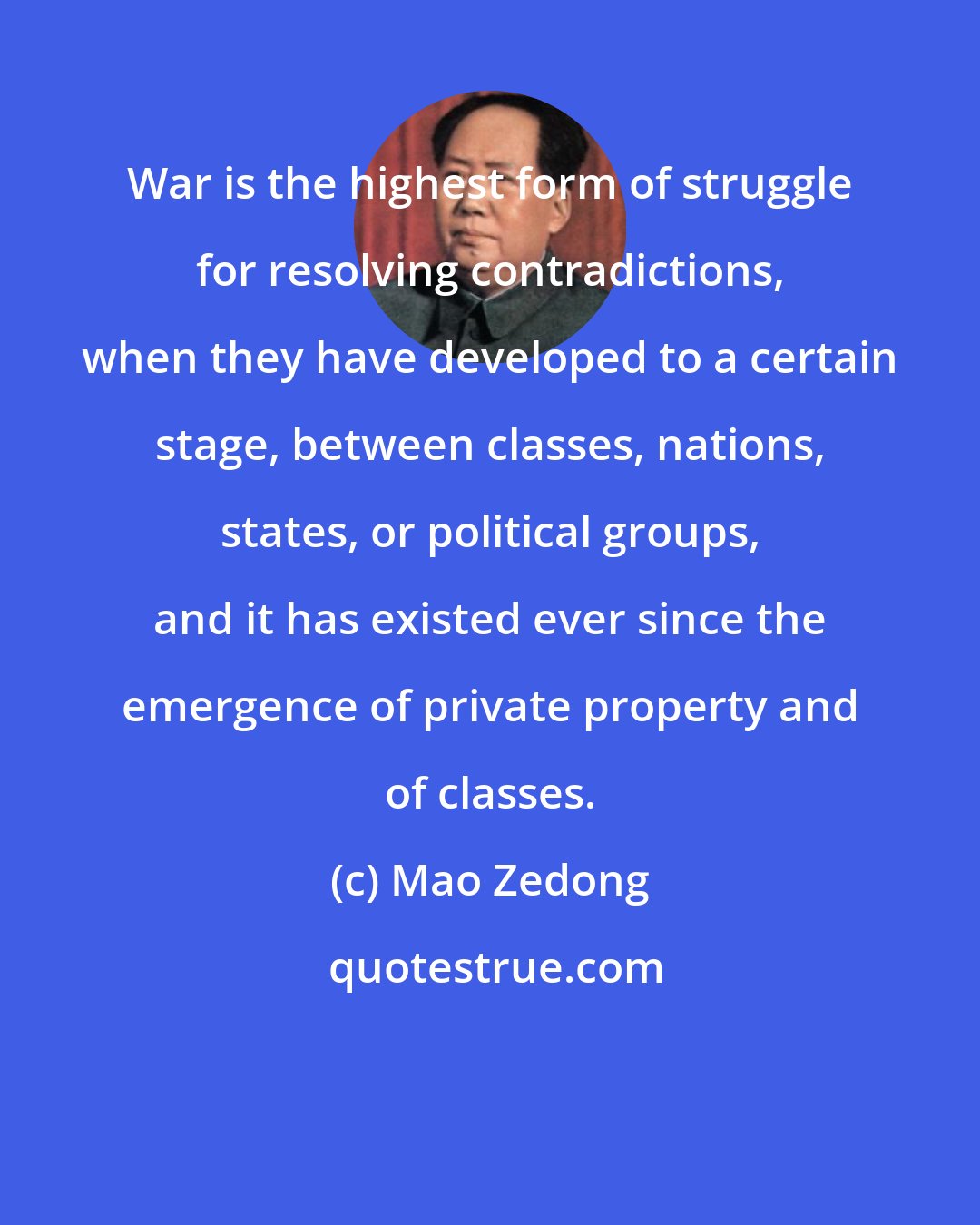 Mao Zedong: War is the highest form of struggle for resolving contradictions, when they have developed to a certain stage, between classes, nations, states, or political groups, and it has existed ever since the emergence of private property and of classes.