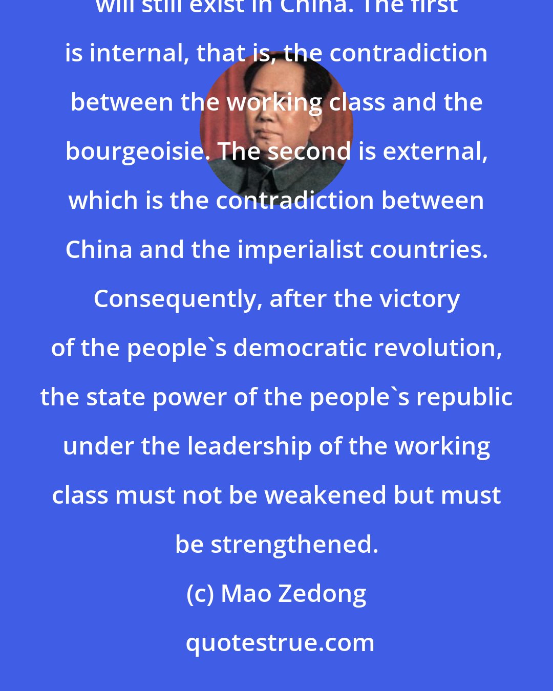 Mao Zedong: After the countrywide victory of the Chinese revolution and the solution of the land problem, two basic contradictions will still exist in China. The first is internal, that is, the contradiction between the working class and the bourgeoisie. The second is external, which is the contradiction between China and the imperialist countries. Consequently, after the victory of the people's democratic revolution, the state power of the people's republic under the leadership of the working class must not be weakened but must be strengthened.