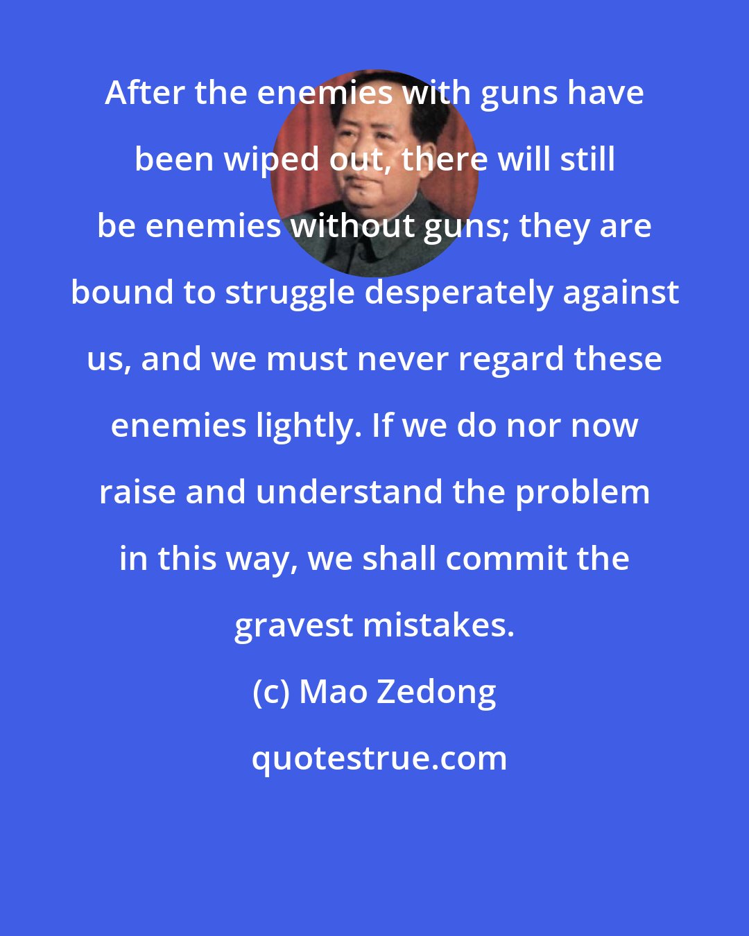 Mao Zedong: After the enemies with guns have been wiped out, there will still be enemies without guns; they are bound to struggle desperately against us, and we must never regard these enemies lightly. If we do nor now raise and understand the problem in this way, we shall commit the gravest mistakes.