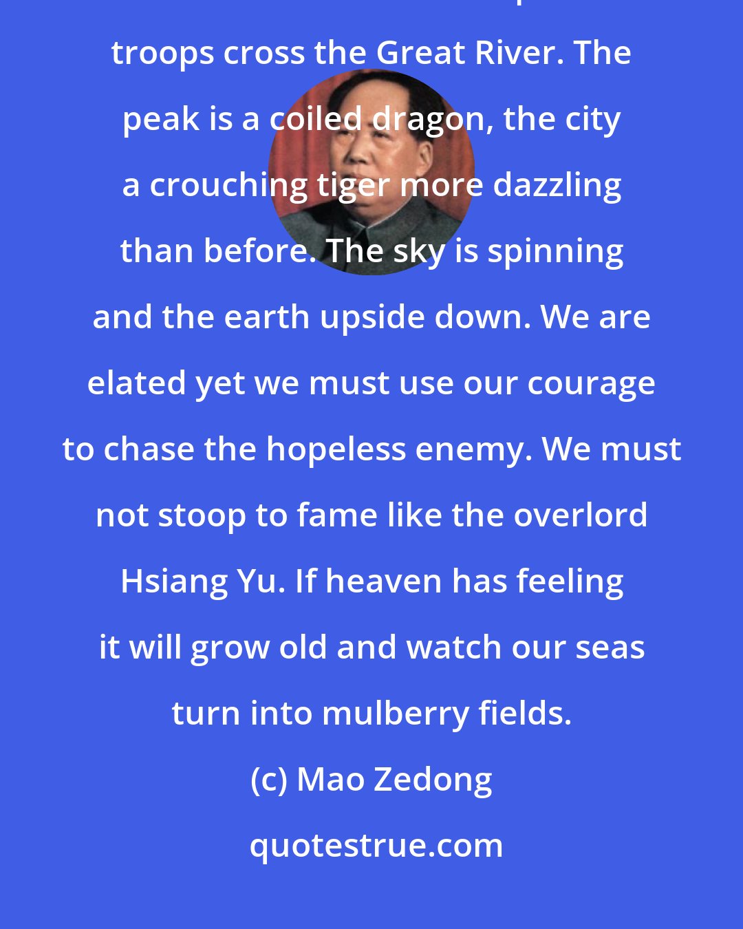Mao Zedong: Capture of Nanking Rain and a windstorm rage blue and yellow over Chung the bell mountain as a million peerless troops cross the Great River. The peak is a coiled dragon, the city a crouching tiger more dazzling than before. The sky is spinning and the earth upside down. We are elated yet we must use our courage to chase the hopeless enemy. We must not stoop to fame like the overlord Hsiang Yu. If heaven has feeling it will grow old and watch our seas turn into mulberry fields.