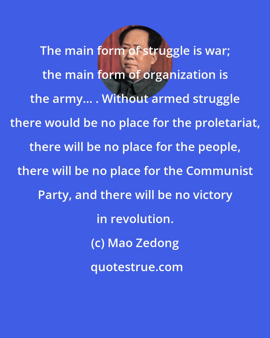 Mao Zedong: The main form of struggle is war; the main form of organization is the army... . Without armed struggle there would be no place for the proletariat, there will be no place for the people, there will be no place for the Communist Party, and there will be no victory in revolution.