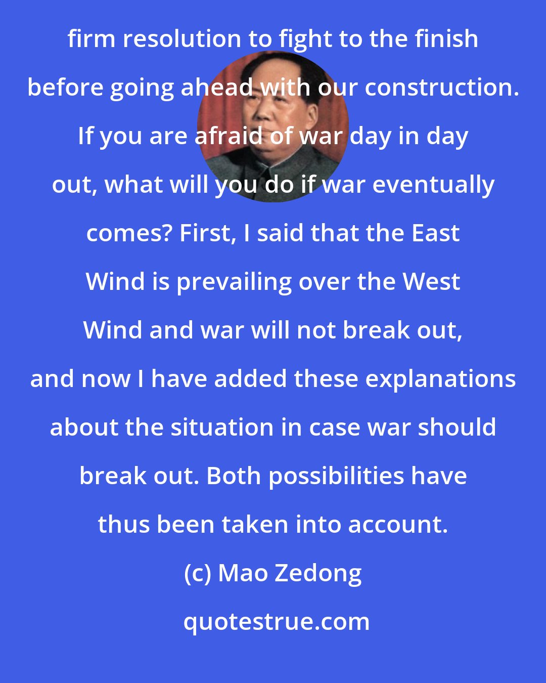 Mao Zedong: We desire peace. However, if imperialism insists on fighting a war, we will have no alternative but to take the firm resolution to fight to the finish before going ahead with our construction. If you are afraid of war day in day out, what will you do if war eventually comes? First, I said that the East Wind is prevailing over the West Wind and war will not break out, and now I have added these explanations about the situation in case war should break out. Both possibilities have thus been taken into account.