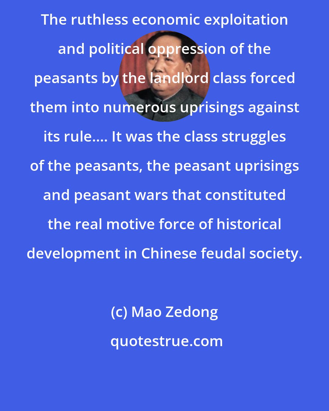 Mao Zedong: The ruthless economic exploitation and political oppression of the peasants by the landlord class forced them into numerous uprisings against its rule.... It was the class struggles of the peasants, the peasant uprisings and peasant wars that constituted the real motive force of historical development in Chinese feudal society.