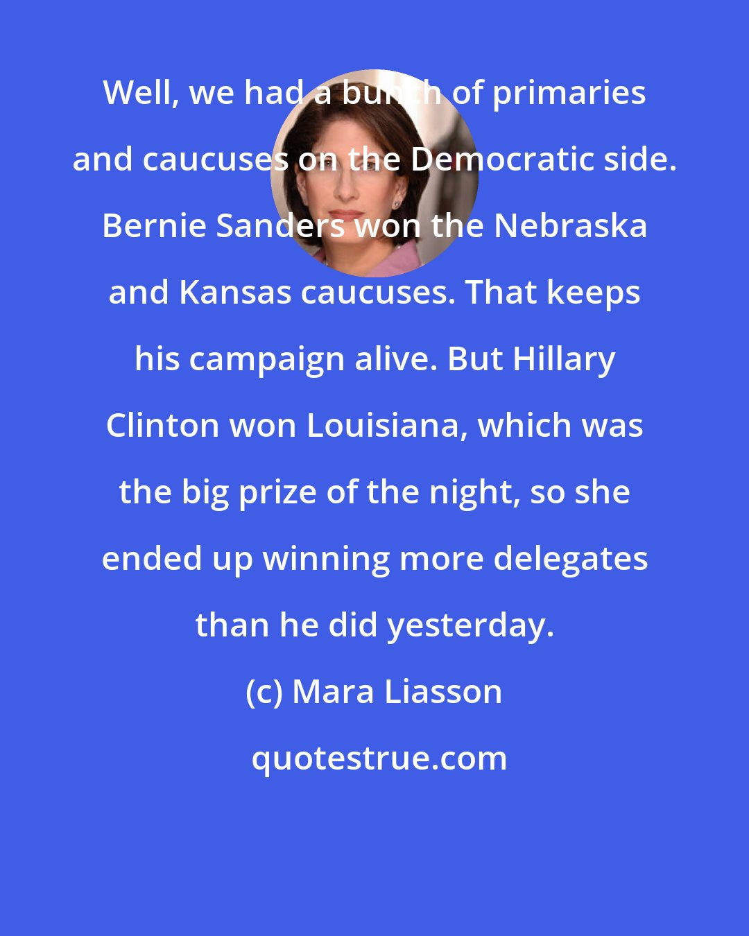 Mara Liasson: Well, we had a bunch of primaries and caucuses on the Democratic side. Bernie Sanders won the Nebraska and Kansas caucuses. That keeps his campaign alive. But Hillary Clinton won Louisiana, which was the big prize of the night, so she ended up winning more delegates than he did yesterday.