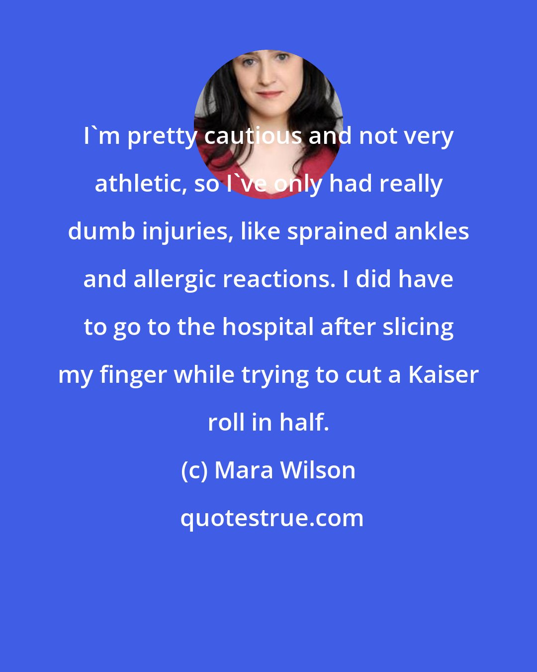 Mara Wilson: I'm pretty cautious and not very athletic, so I've only had really dumb injuries, like sprained ankles and allergic reactions. I did have to go to the hospital after slicing my finger while trying to cut a Kaiser roll in half.