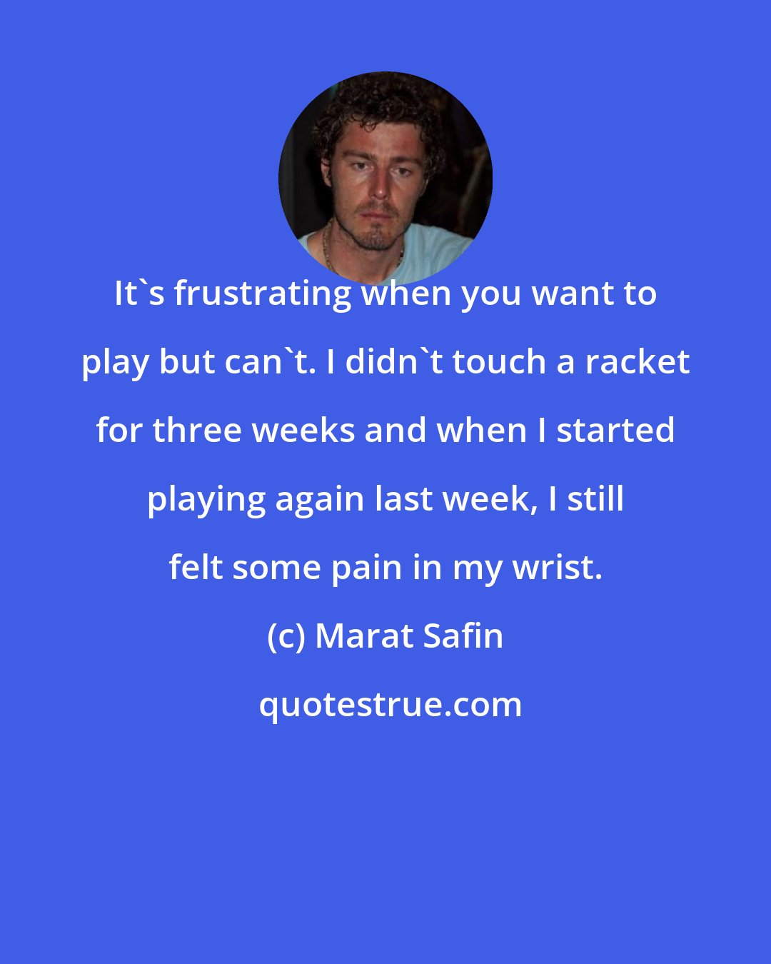 Marat Safin: It's frustrating when you want to play but can't. I didn't touch a racket for three weeks and when I started playing again last week, I still felt some pain in my wrist.