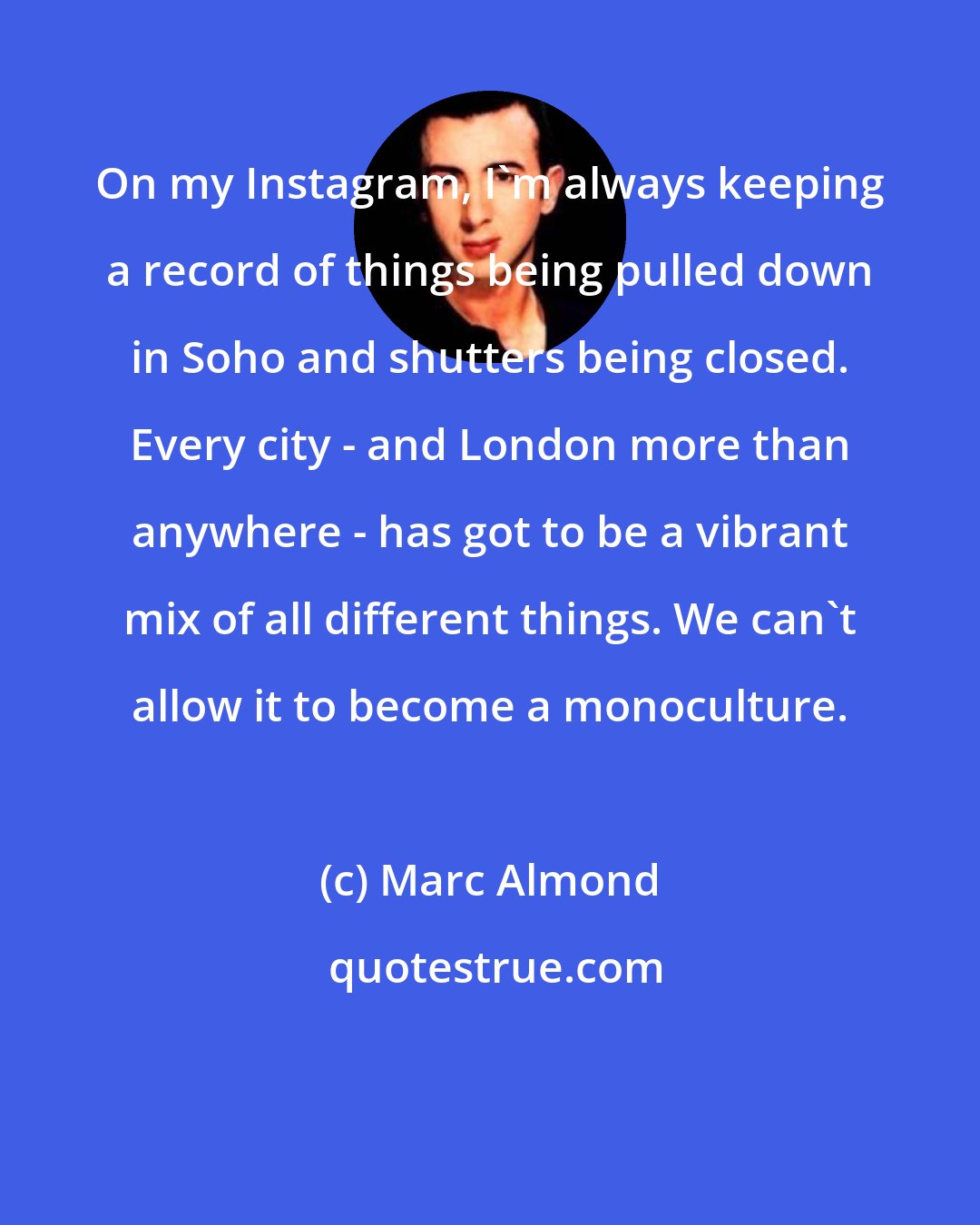 Marc Almond: On my Instagram, I'm always keeping a record of things being pulled down in Soho and shutters being closed. Every city - and London more than anywhere - has got to be a vibrant mix of all different things. We can't allow it to become a monoculture.
