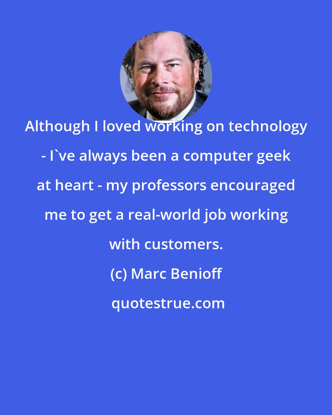 Marc Benioff: Although I loved working on technology - I've always been a computer geek at heart - my professors encouraged me to get a real-world job working with customers.