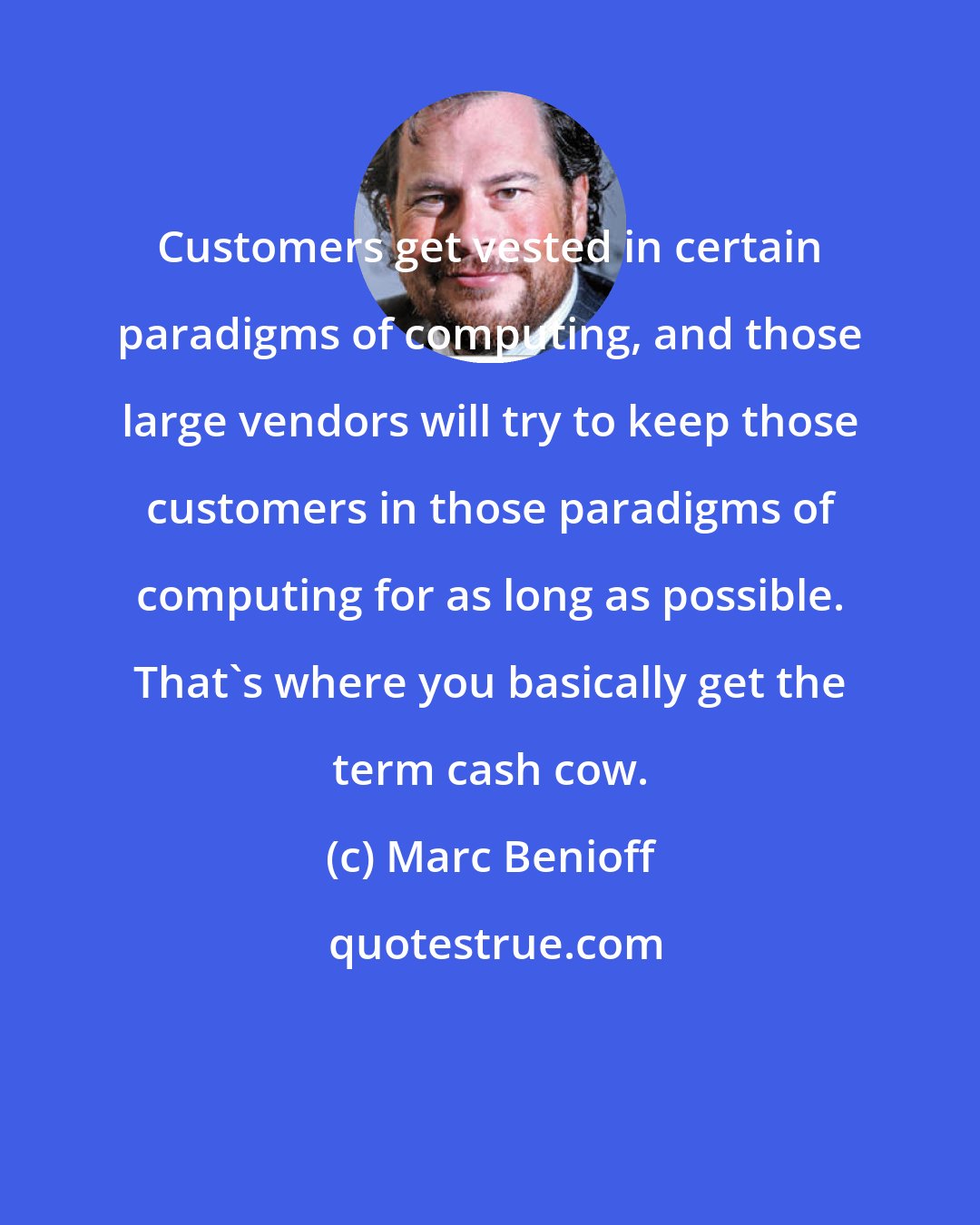 Marc Benioff: Customers get vested in certain paradigms of computing, and those large vendors will try to keep those customers in those paradigms of computing for as long as possible. That's where you basically get the term cash cow.