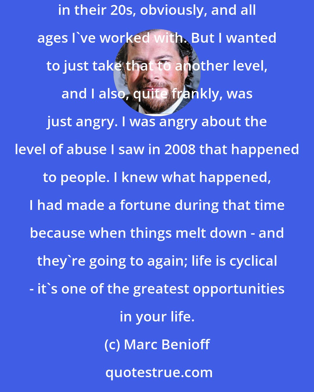 Marc Benioff: I had one goal. I wanted people to really learn the tools that could change, because I taught finance for years, I network with people in their 20s, obviously, and all ages I've worked with. But I wanted to just take that to another level, and I also, quite frankly, was just angry. I was angry about the level of abuse I saw in 2008 that happened to people. I knew what happened, I had made a fortune during that time because when things melt down - and they're going to again; life is cyclical - it's one of the greatest opportunities in your life.