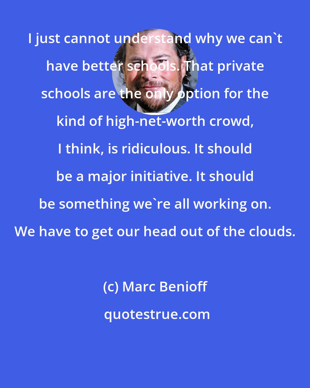 Marc Benioff: I just cannot understand why we can't have better schools. That private schools are the only option for the kind of high-net-worth crowd, I think, is ridiculous. It should be a major initiative. It should be something we're all working on. We have to get our head out of the clouds.