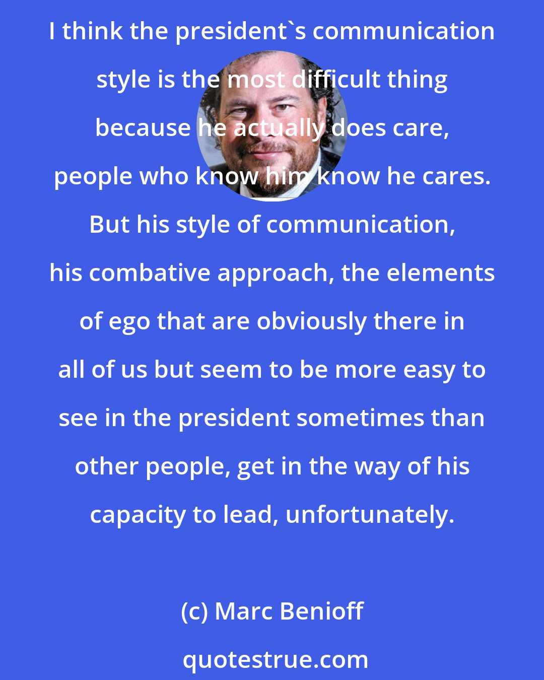 Marc Benioff: I know Donald Trump quite well. We've never shared values, he and I. But I respected his ability to turn it around. So I respect somebody who can turn things around and be successful. I think the president's communication style is the most difficult thing because he actually does care, people who know him know he cares. But his style of communication, his combative approach, the elements of ego that are obviously there in all of us but seem to be more easy to see in the president sometimes than other people, get in the way of his capacity to lead, unfortunately.