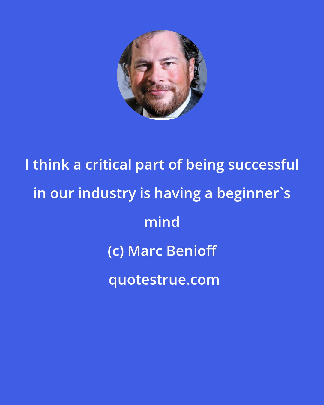 Marc Benioff: I think a critical part of being successful in our industry is having a beginner's mind