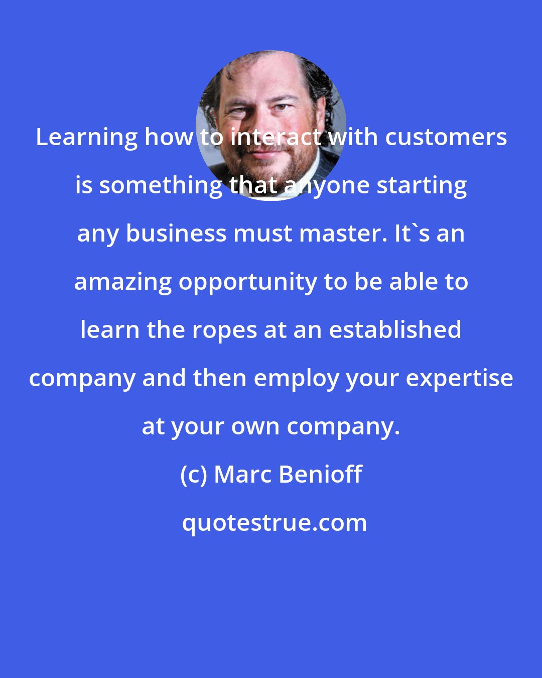 Marc Benioff: Learning how to interact with customers is something that anyone starting any business must master. It's an amazing opportunity to be able to learn the ropes at an established company and then employ your expertise at your own company.