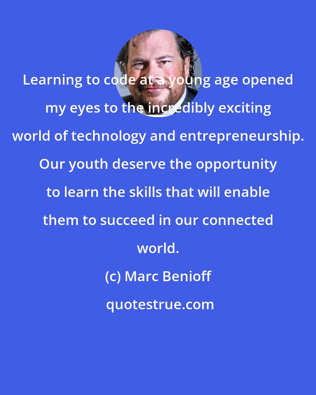 Marc Benioff: Learning to code at a young age opened my eyes to the incredibly exciting world of technology and entrepreneurship. Our youth deserve the opportunity to learn the skills that will enable them to succeed in our connected world.