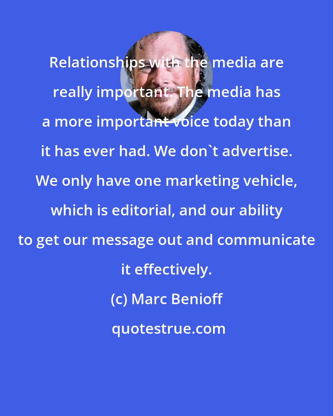 Marc Benioff: Relationships with the media are really important. The media has a more important voice today than it has ever had. We don't advertise. We only have one marketing vehicle, which is editorial, and our ability to get our message out and communicate it effectively.