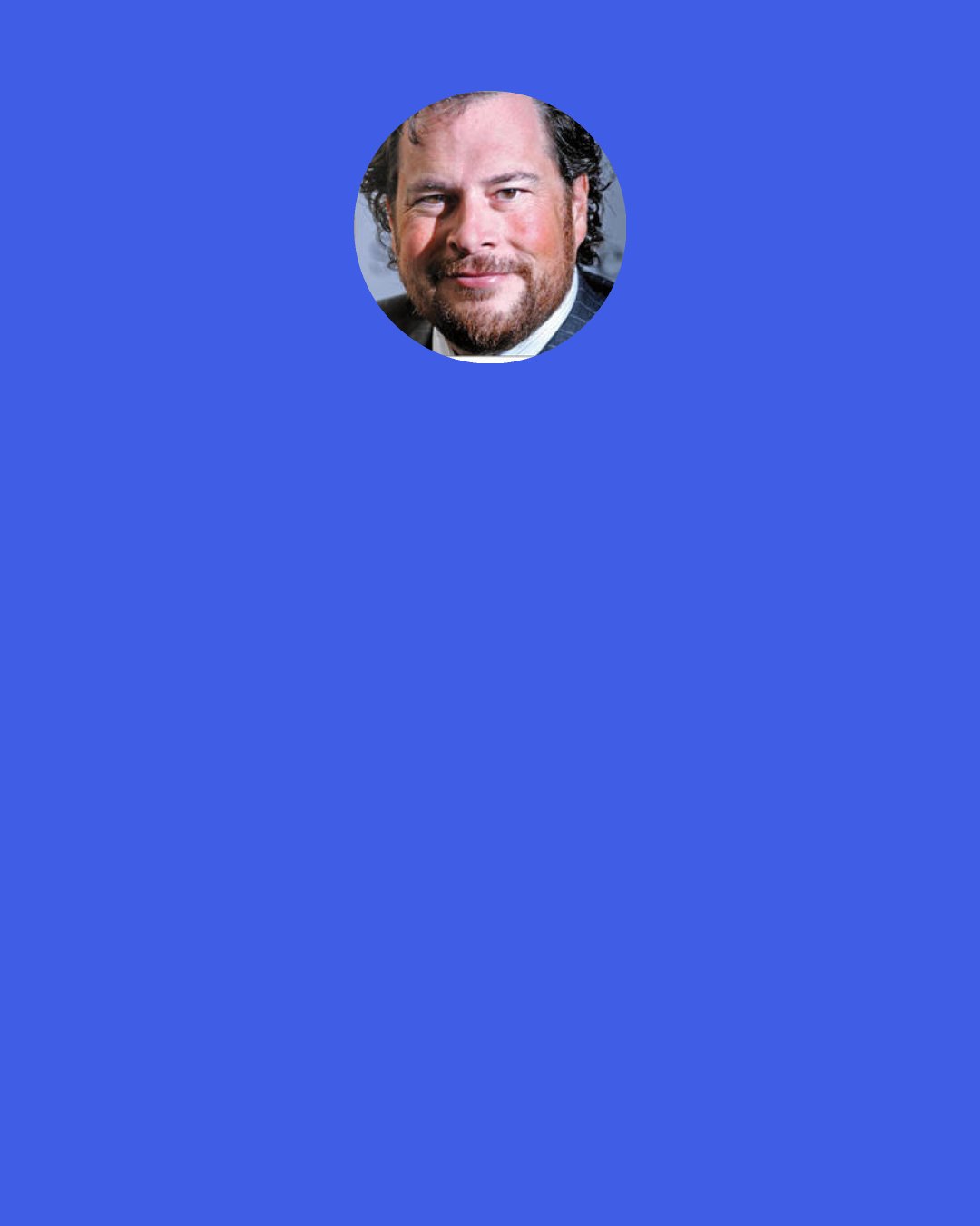 Marc Benioff: When I explain our company values and the foundation to prospective employees, they realize that they have an opportunity to do much more than change the way businesses manage and share information. When you take a workforce of smart, creative, dedicated people and say "take this company time to serve your community, and bring along your coworkers, customers, and partners" great things happen.