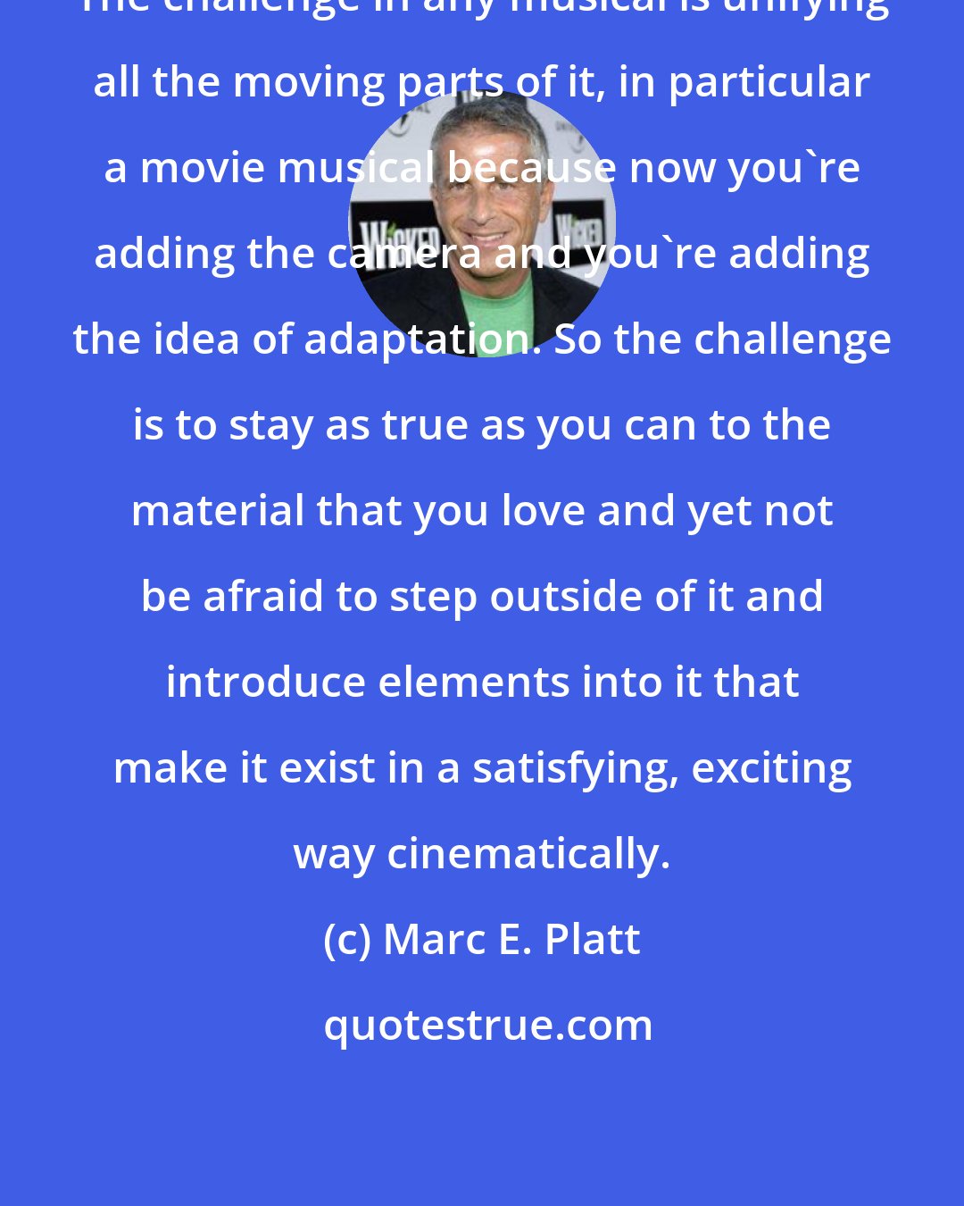 Marc E. Platt: The challenge in any musical is unifying all the moving parts of it, in particular a movie musical because now you're adding the camera and you're adding the idea of adaptation. So the challenge is to stay as true as you can to the material that you love and yet not be afraid to step outside of it and introduce elements into it that make it exist in a satisfying, exciting way cinematically.