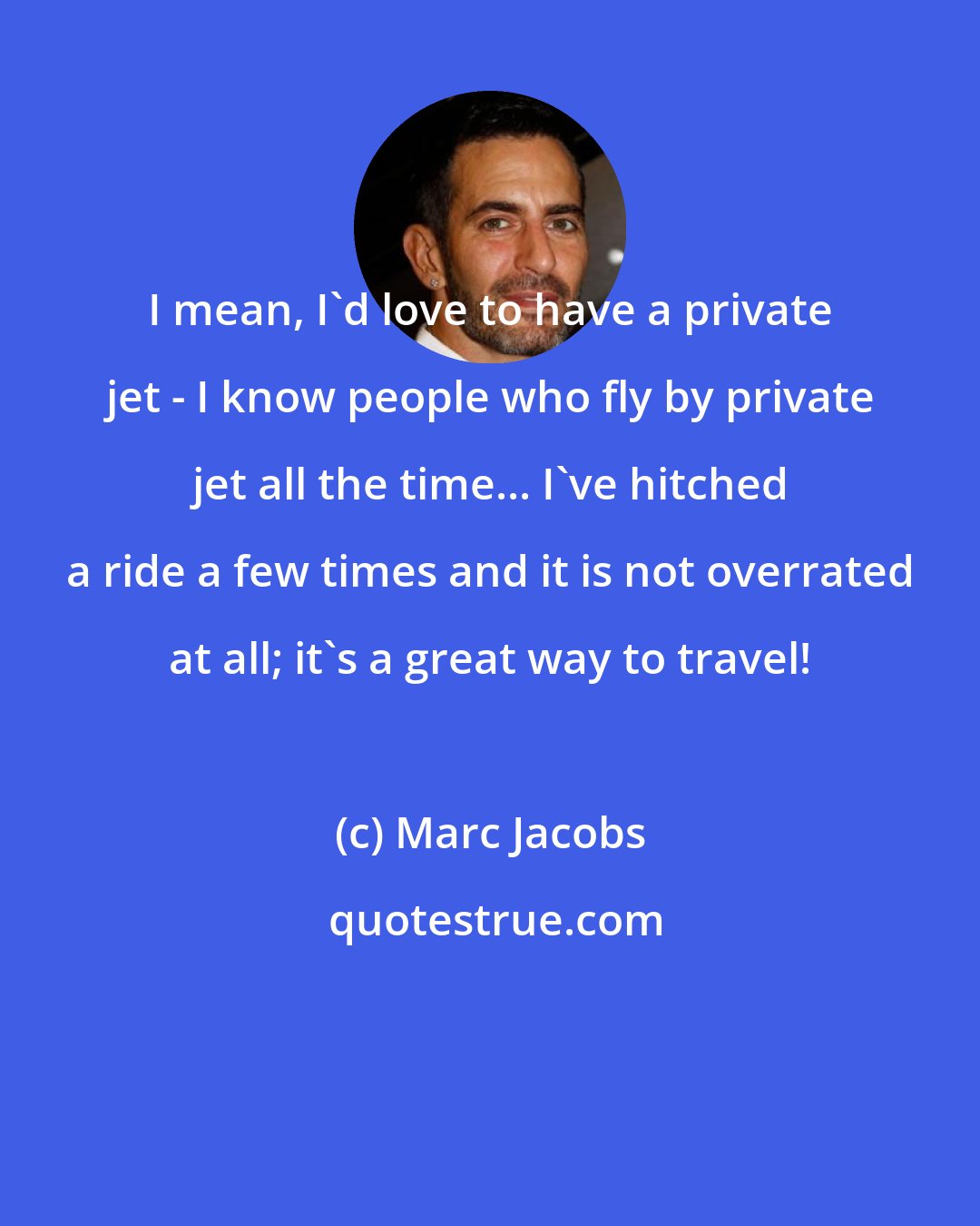 Marc Jacobs: I mean, I'd love to have a private jet - I know people who fly by private jet all the time... I've hitched a ride a few times and it is not overrated at all; it's a great way to travel!