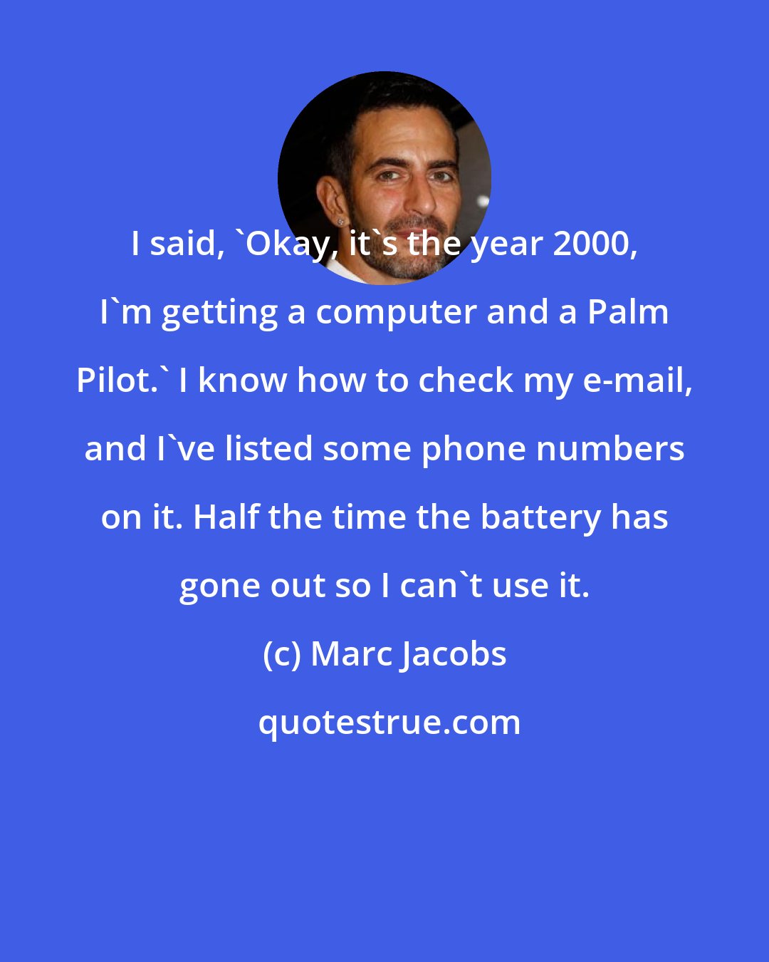 Marc Jacobs: I said, 'Okay, it's the year 2000, I'm getting a computer and a Palm Pilot.' I know how to check my e-mail, and I've listed some phone numbers on it. Half the time the battery has gone out so I can't use it.