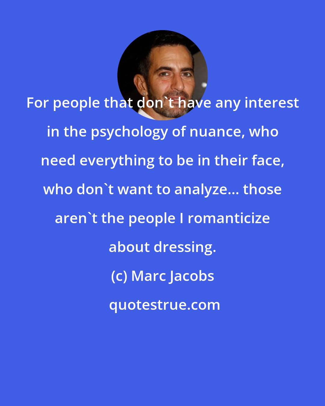 Marc Jacobs: For people that don't have any interest in the psychology of nuance, who need everything to be in their face, who don't want to analyze... those aren't the people I romanticize about dressing.