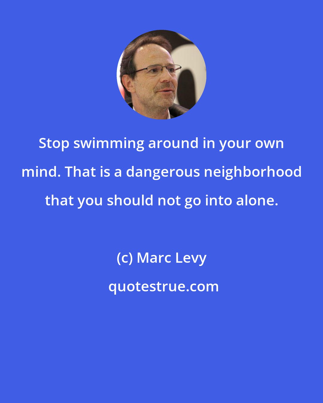 Marc Levy: Stop swimming around in your own mind. That is a dangerous neighborhood that you should not go into alone.