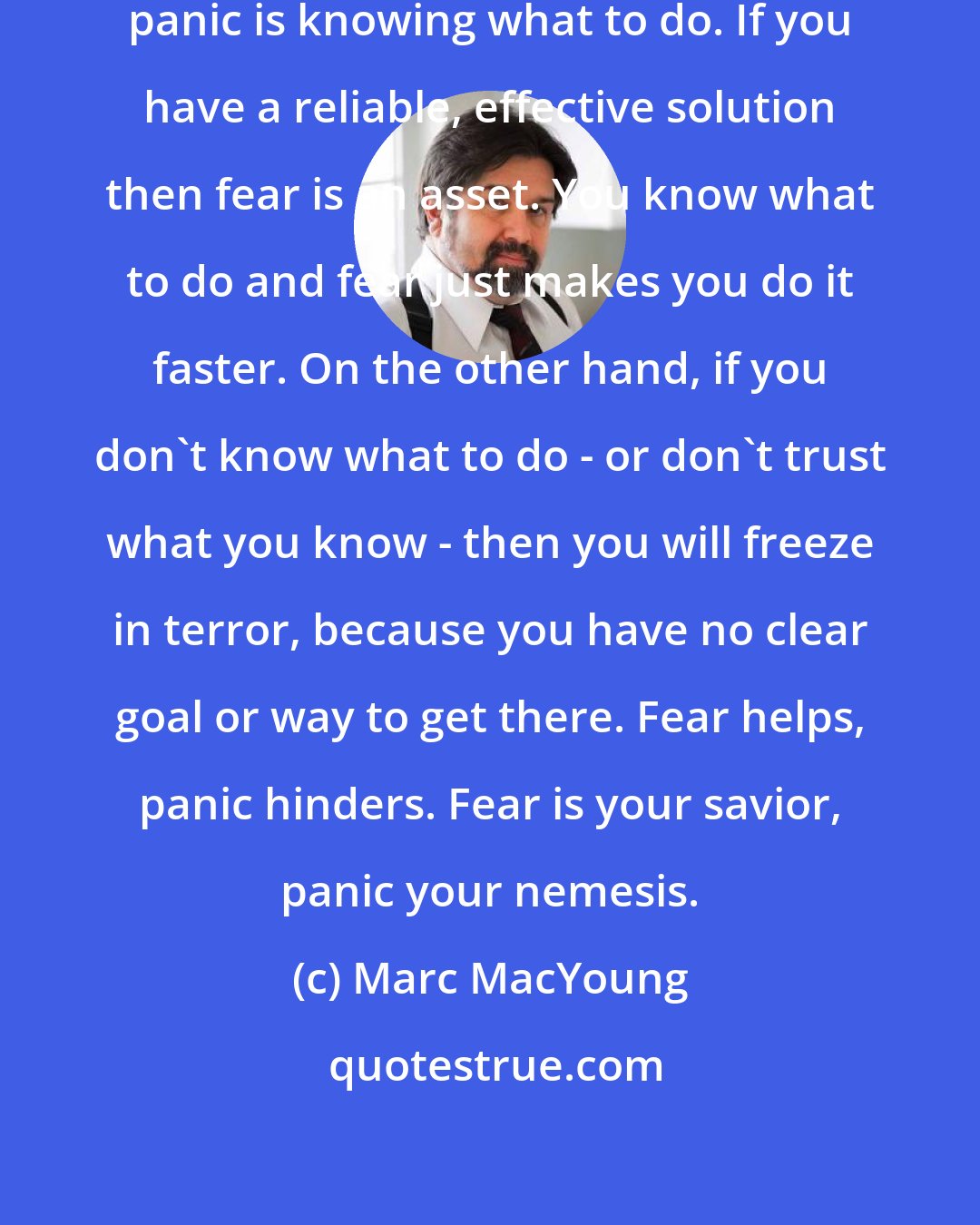 Marc MacYoung: The difference between fear and panic is knowing what to do. If you have a reliable, effective solution then fear is an asset. You know what to do and fear just makes you do it faster. On the other hand, if you don't know what to do - or don't trust what you know - then you will freeze in terror, because you have no clear goal or way to get there. Fear helps, panic hinders. Fear is your savior, panic your nemesis.