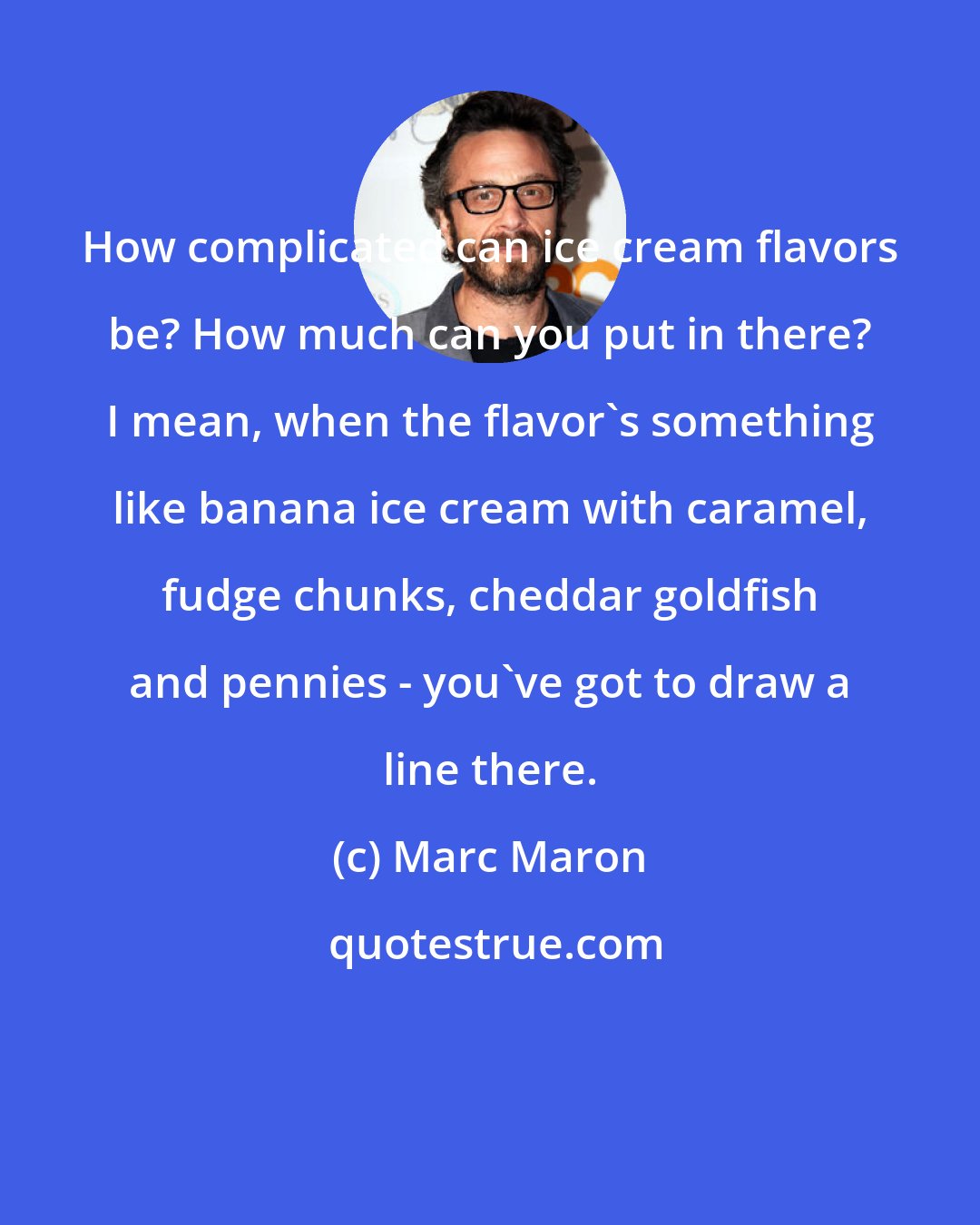 Marc Maron: How complicated can ice cream flavors be? How much can you put in there? I mean, when the flavor's something like banana ice cream with caramel, fudge chunks, cheddar goldfish and pennies - you've got to draw a line there.