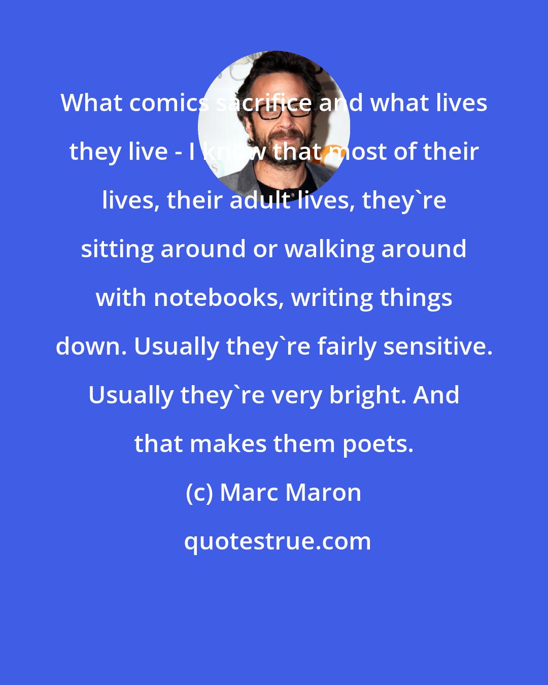 Marc Maron: What comics sacrifice and what lives they live - I know that most of their lives, their adult lives, they're sitting around or walking around with notebooks, writing things down. Usually they're fairly sensitive. Usually they're very bright. And that makes them poets.