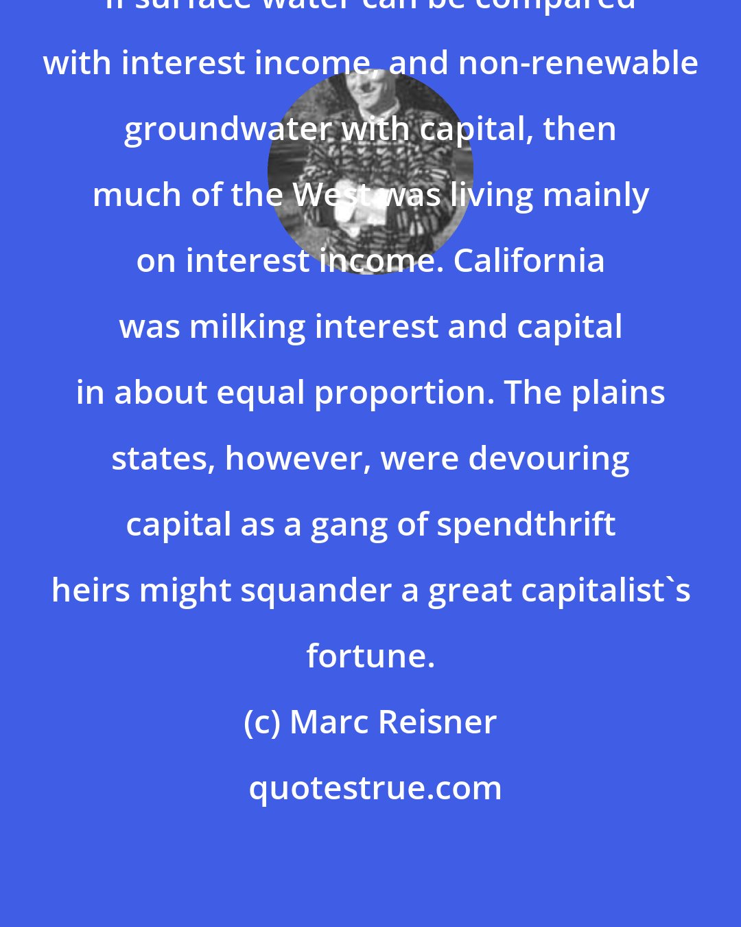 Marc Reisner: If surface water can be compared with interest income, and non-renewable groundwater with capital, then much of the West was living mainly on interest income. California was milking interest and capital in about equal proportion. The plains states, however, were devouring capital as a gang of spendthrift heirs might squander a great capitalist's fortune.