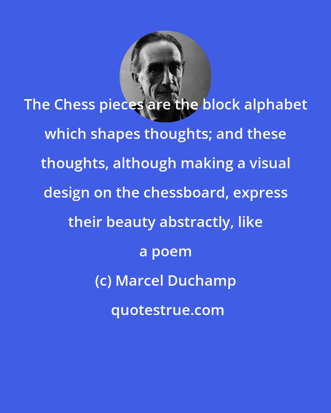 Marcel Duchamp: The Chess pieces are the block alphabet which shapes thoughts; and these thoughts, although making a visual design on the chessboard, express their beauty abstractly, like a poem