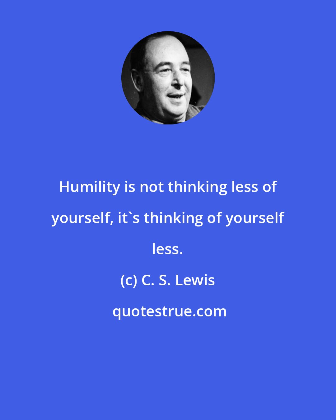 C. S. Lewis: Humility is not thinking less of yourself, it's thinking of yourself less.