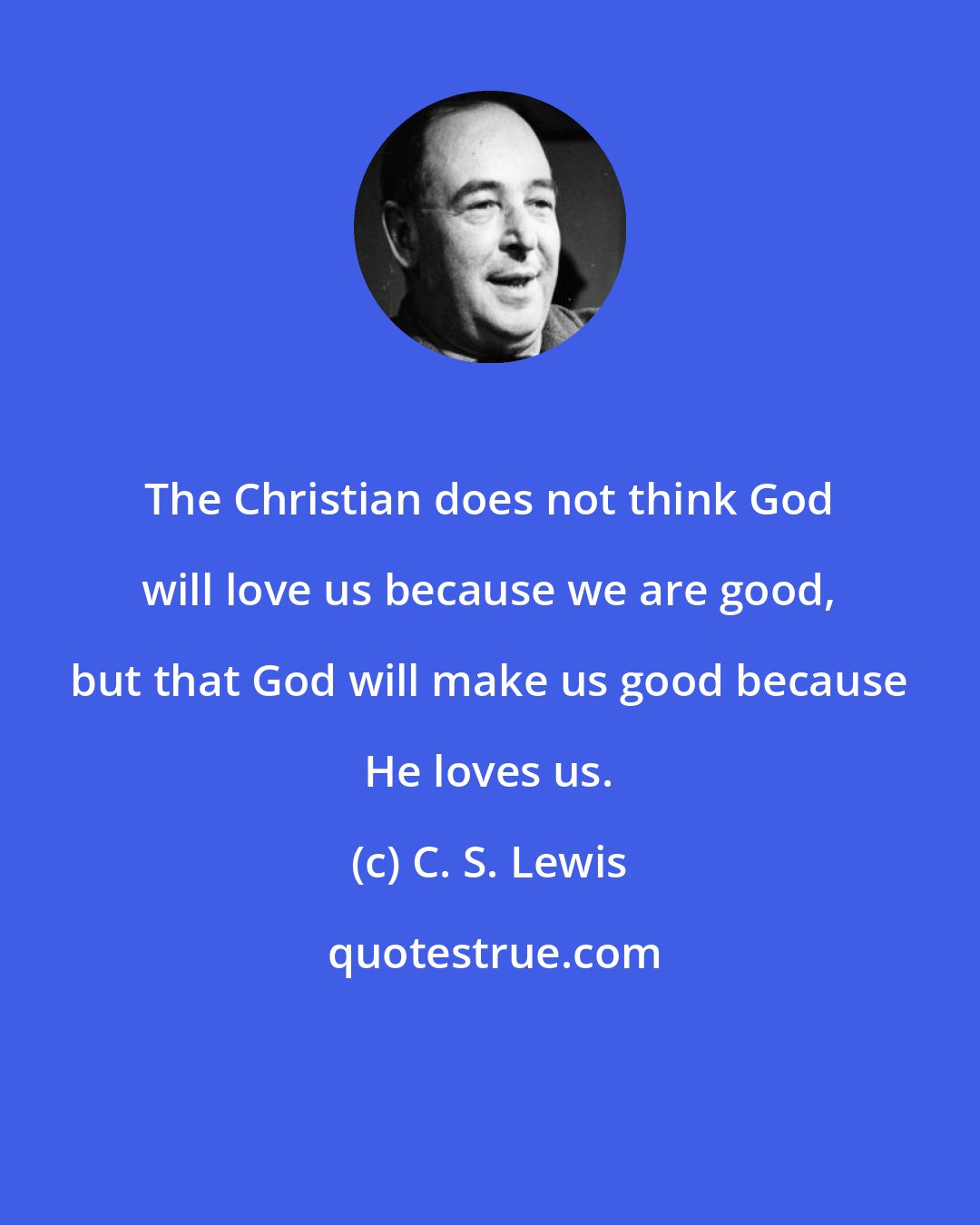 C. S. Lewis: The Christian does not think God will love us because we are good, but that God will make us good because He loves us.